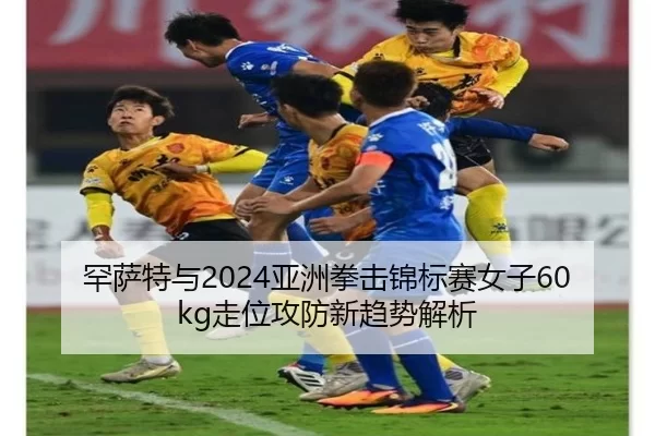 罕萨特与2024亚洲拳击锦标赛女子60kg走位攻防新趋势解析